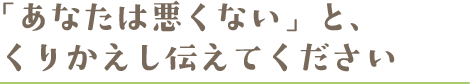 被害にあった身近な人との接し方 「あなたは悪くない」と、くりかえし伝えてください