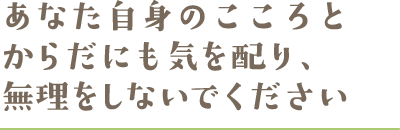 あなた自身のこころとからだにも気を配り、無理をしないでください あなた自身のこころとからだにも気を配り、無理をしないでください